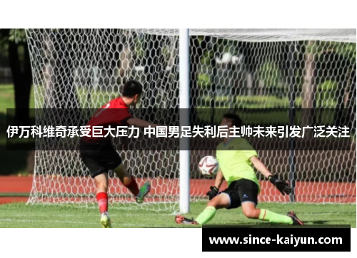 伊万科维奇承受巨大压力 中国男足失利后主帅未来引发广泛关注